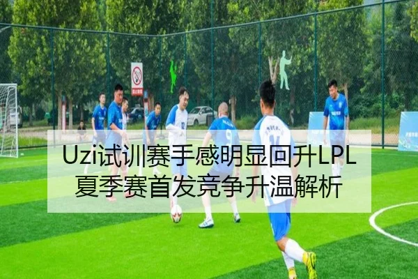 Uzi试训赛手感明显回升LPL夏季赛首发竞争升温解析